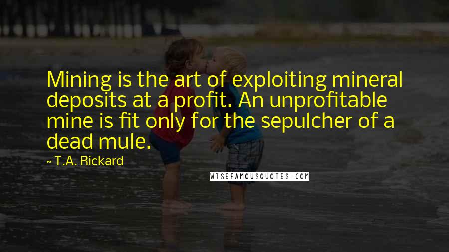T.A. Rickard quotes: Mining is the art of exploiting mineral deposits at a profit. An unprofitable mine is fit only for the sepulcher of a dead mule. T.A. Rickard quotes: Mining is the art of exploiting mineral deposits at a profit. An unprofitable mine is fit only for the sepulcher of a dead mule.