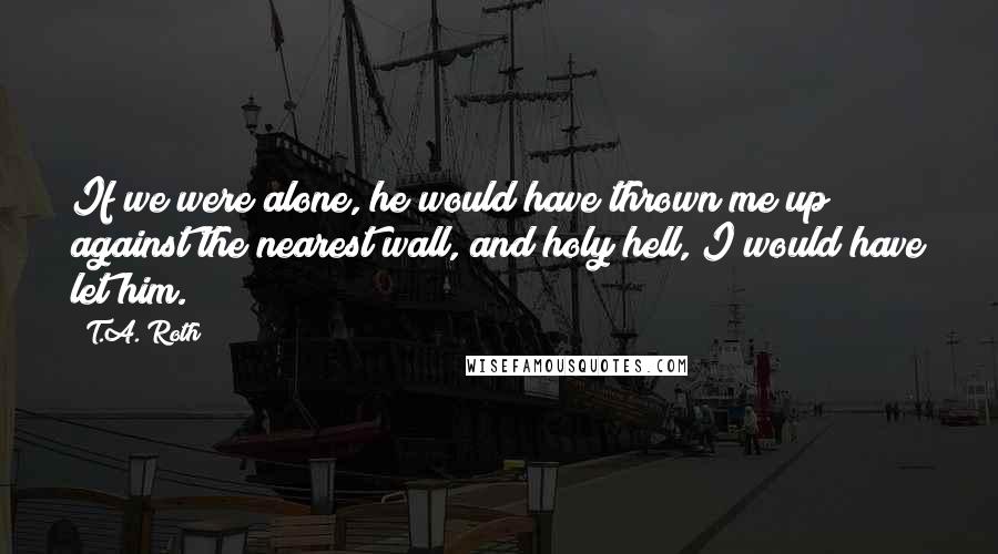 T.A. Roth quotes: If we were alone, he would have thrown me up against the nearest wall, and holy hell, I would have let him.