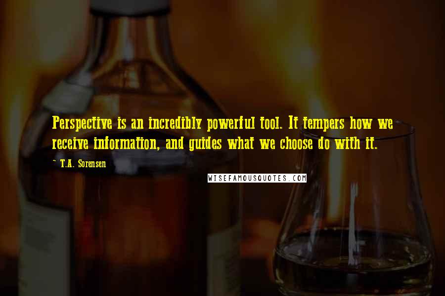 T.A. Sorensen quotes: Perspective is an incredibly powerful tool. It tempers how we receive information, and guides what we choose do with it. T.A. Sorensen quotes: Perspective is an incredibly powerful tool. It tempers how we receive information, and guides what we choose do with it.