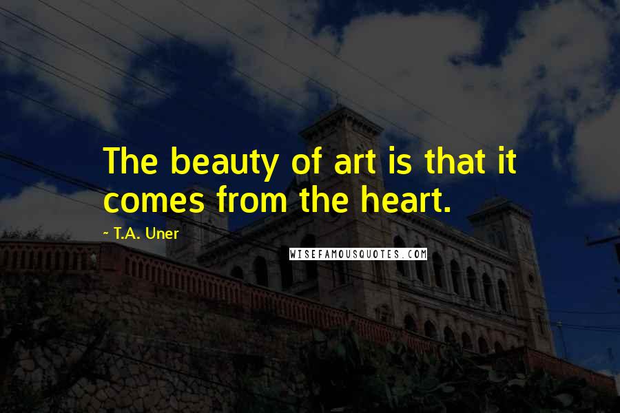 T.A. Uner quotes: The beauty of art is that it comes from the heart.