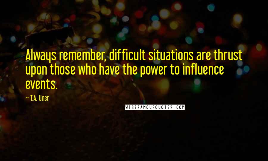 T.A. Uner quotes: Always remember, difficult situations are thrust upon those who have the power to influence events.