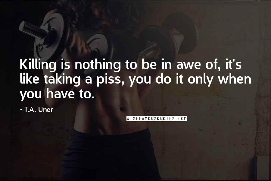 T.A. Uner quotes: Killing is nothing to be in awe of, it's like taking a piss, you do it only when you have to.