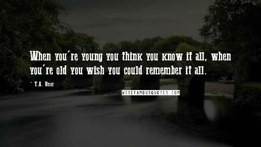 T.A. Uner quotes: When you're young you think you know it all, when you're old you wish you could remember it all.