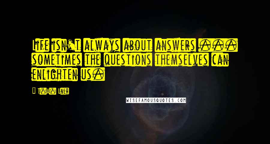 T.A. Uner quotes: Life isn't always about answers ... sometimes the questions themselves can enlighten us.