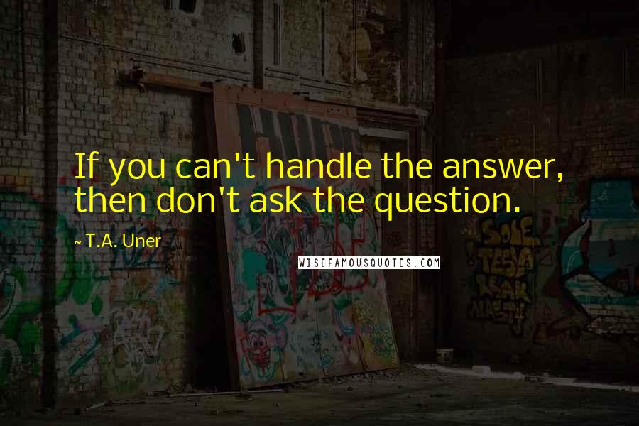 T.A. Uner quotes: If you can't handle the answer, then don't ask the question.