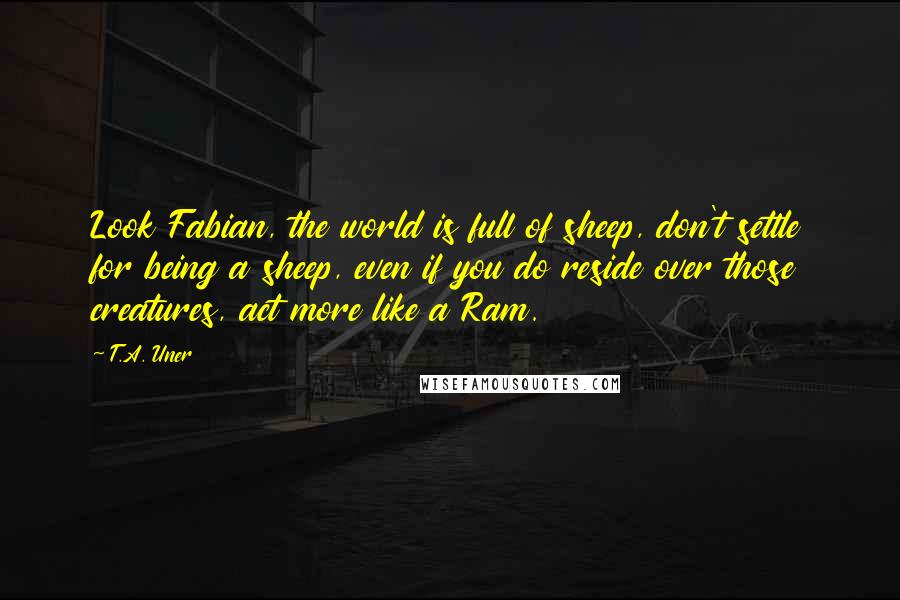 T.A. Uner quotes: Look Fabian, the world is full of sheep, don't settle for being a sheep, even if you do reside over those creatures, act more like a Ram.