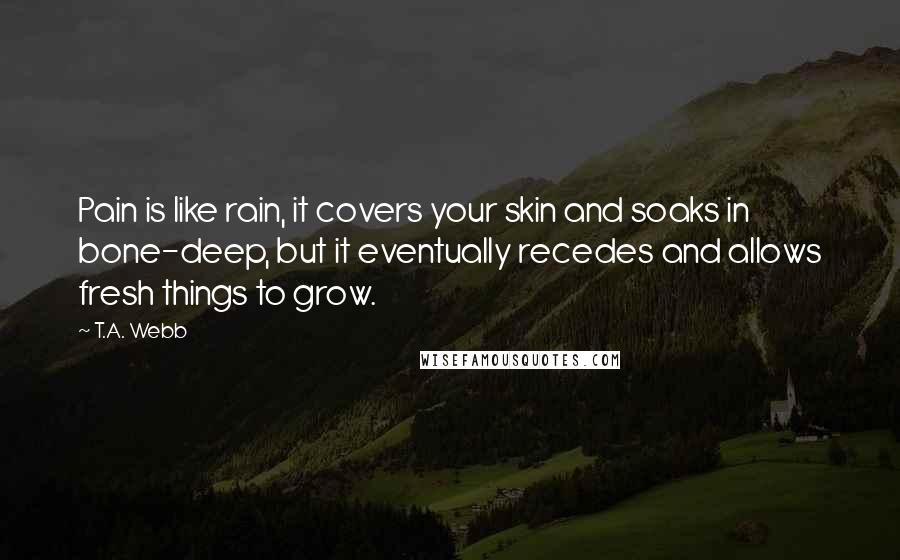 T.A. Webb quotes: Pain is like rain, it covers your skin and soaks in bone-deep, but it eventually recedes and allows fresh things to grow.