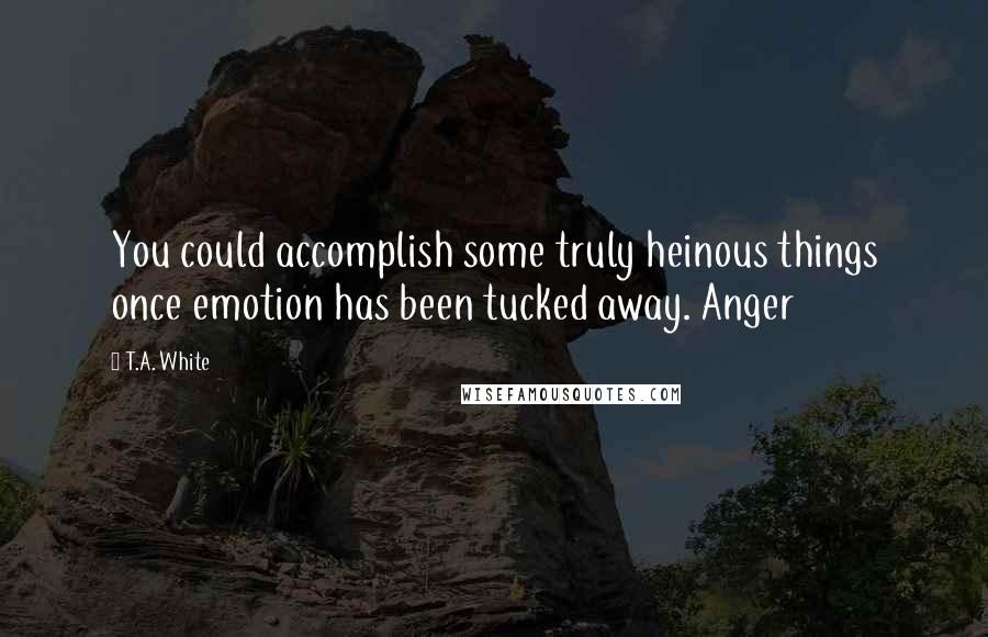 T.A. White quotes: You could accomplish some truly heinous things once emotion has been tucked away. Anger