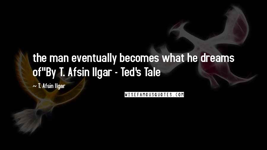 T. Afsin Ilgar quotes: the man eventually becomes what he dreams of"By T. Afsin Ilgar - Ted's Tale