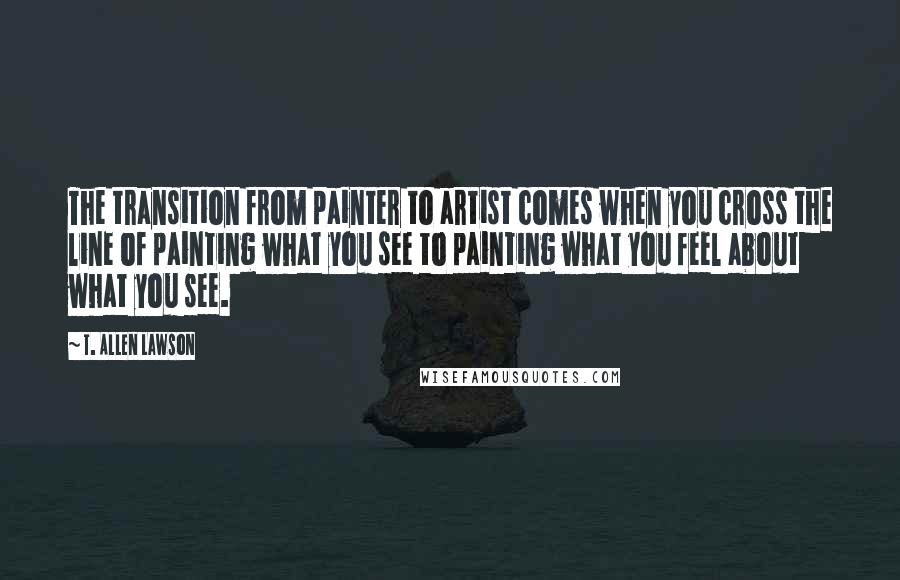T. Allen Lawson quotes: The transition from painter to artist comes when you cross the line of painting what you see to painting what you feel about what you see.