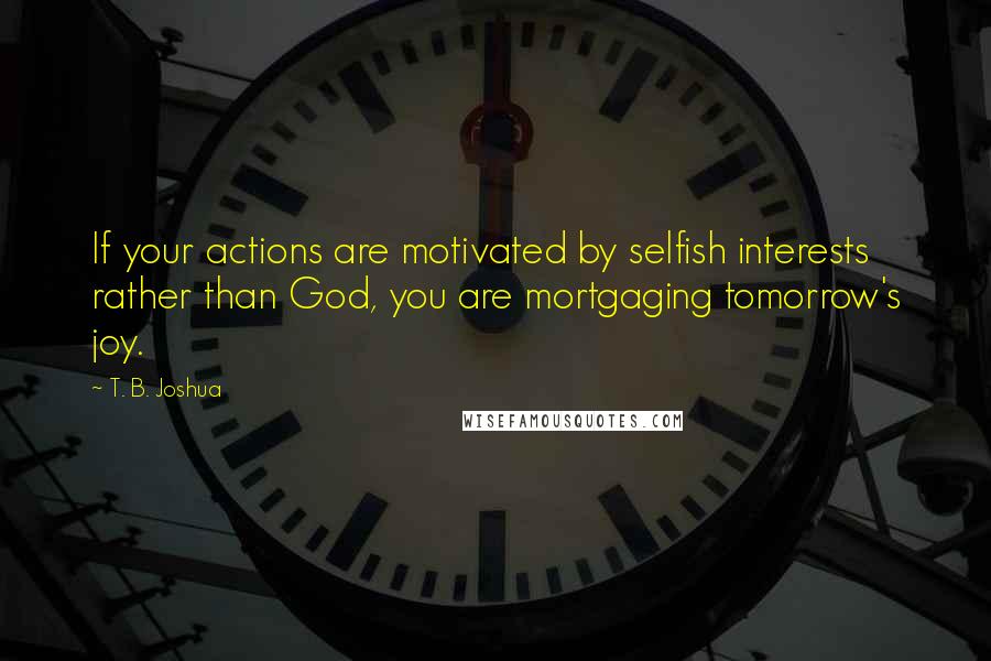 T. B. Joshua quotes: If your actions are motivated by selfish interests rather than God, you are mortgaging tomorrow's joy.