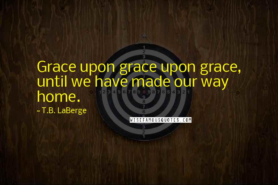 T.B. LaBerge quotes: Grace upon grace upon grace, until we have made our way home.