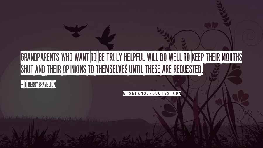 T. Berry Brazelton quotes: Grandparents who want to be truly helpful will do well to keep their mouths shut and their opinions to themselves until these are requested. T. Berry Brazelton quotes: Grandparents who want to be truly helpful will do well to keep their mouths shut and their opinions to themselves until these are requested.