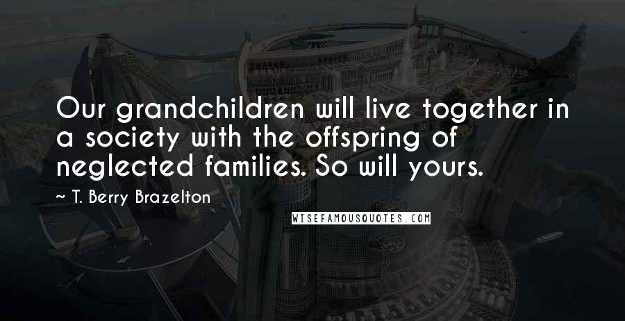 T. Berry Brazelton quotes: Our grandchildren will live together in a society with the offspring of neglected families. So will yours. T. Berry Brazelton quotes: Our grandchildren will live together in a society with the offspring of neglected families. So will yours.