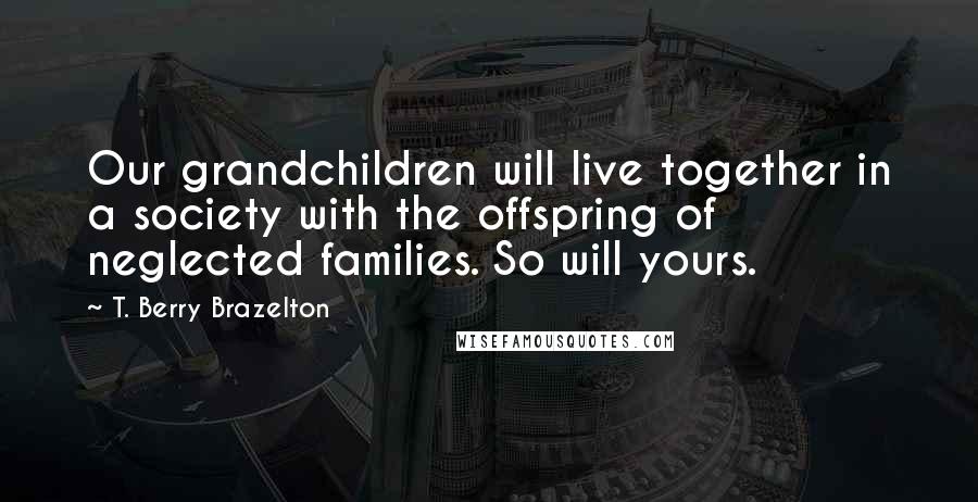 T. Berry Brazelton quotes: Our grandchildren will live together in a society with the offspring of neglected families. So will yours.