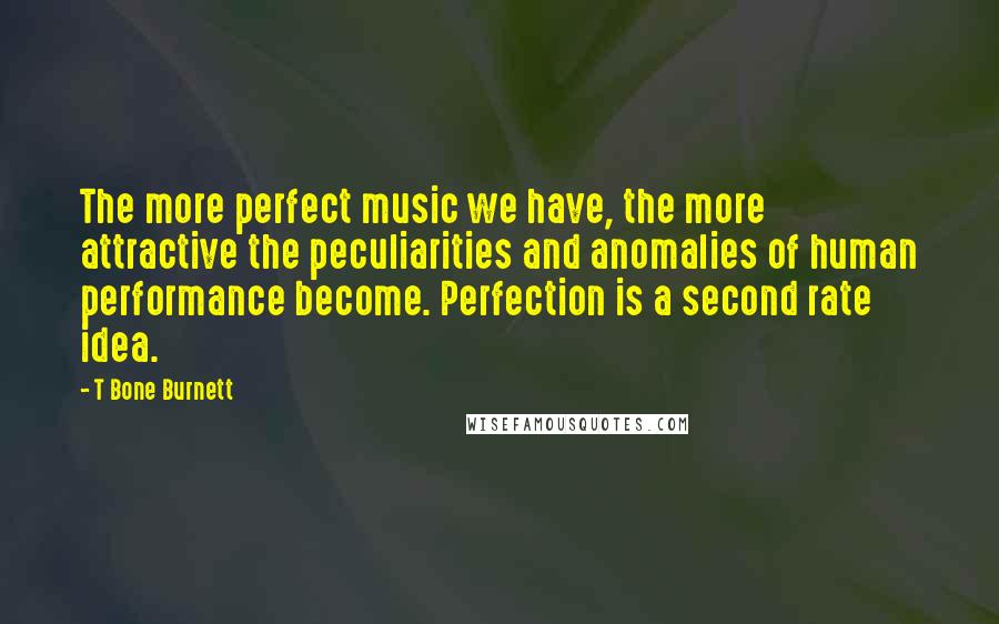 T Bone Burnett quotes: The more perfect music we have, the more attractive the peculiarities and anomalies of human performance become. Perfection is a second rate idea.