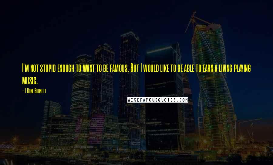 T Bone Burnett quotes: I'm not stupid enough to want to be famous. But I would like to be able to earn a living playing music.