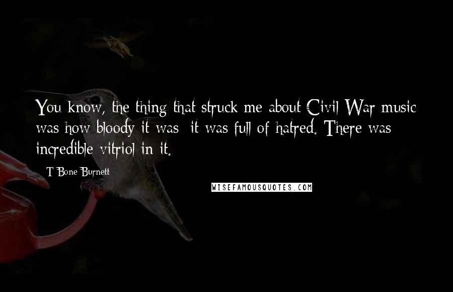 T Bone Burnett quotes: You know, the thing that struck me about Civil War music was how bloody it was; it was full of hatred. There was incredible vitriol in it.