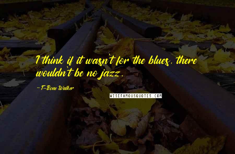 T-Bone Walker quotes: I think if it wasn't for the blues, there wouldn't be no jazz.