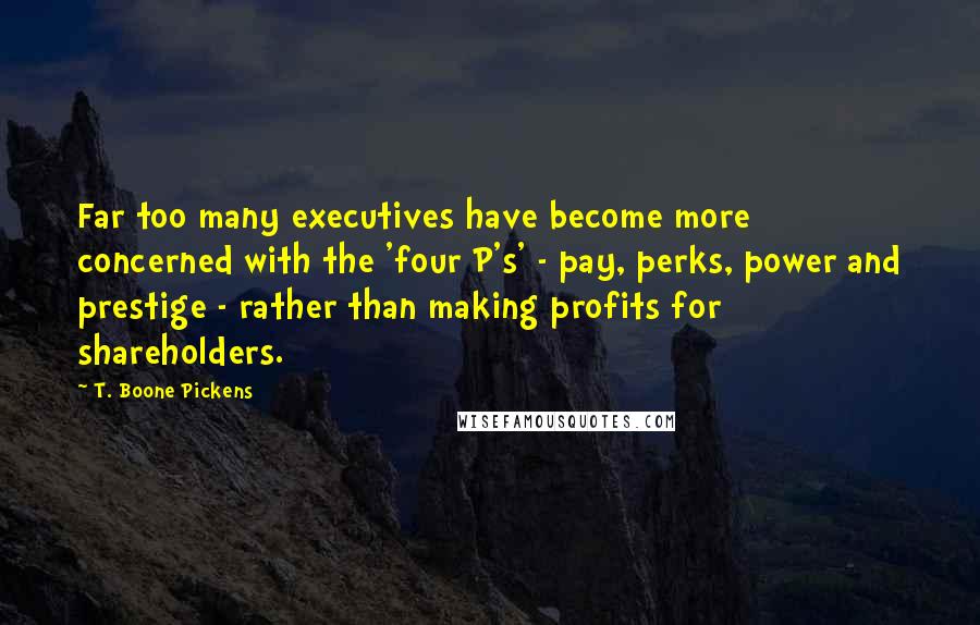 T. Boone Pickens quotes: Far too many executives have become more concerned with the 'four P's' - pay, perks, power and prestige - rather than making profits for shareholders. T. Boone Pickens quotes: Far too many executives have become more concerned with the 'four P's' - pay, perks, power and prestige - rather than making profits for shareholders.