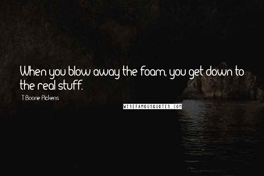 T. Boone Pickens quotes: When you blow away the foam, you get down to the real stuff.