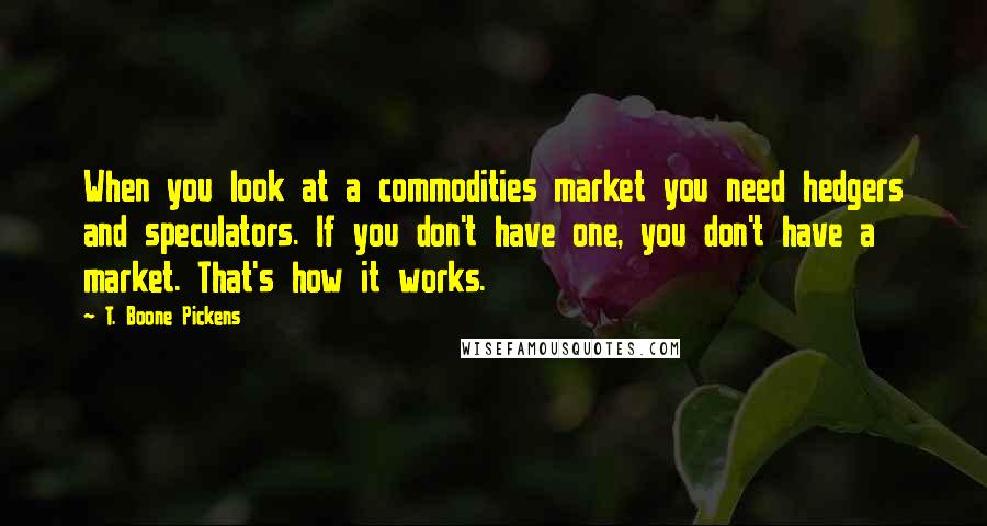 T. Boone Pickens quotes: When you look at a commodities market you need hedgers and speculators. If you don't have one, you don't have a market. That's how it works. T. Boone Pickens quotes: When you look at a commodities market you need hedgers and speculators. If you don't have one, you don't have a market. That's how it works.