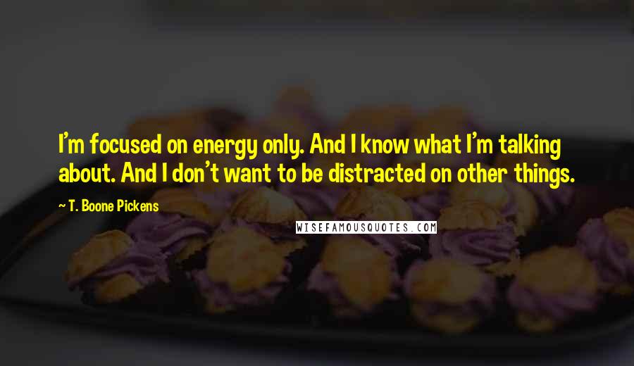 T. Boone Pickens quotes: I'm focused on energy only. And I know what I'm talking about. And I don't want to be distracted on other things. T. Boone Pickens quotes: I'm focused on energy only. And I know what I'm talking about. And I don't want to be distracted on other things.