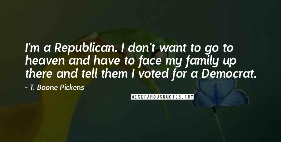 T. Boone Pickens quotes: I'm a Republican. I don't want to go to heaven and have to face my family up there and tell them I voted for a Democrat. T. Boone Pickens quotes: I'm a Republican. I don't want to go to heaven and have to face my family up there and tell them I voted for a Democrat.