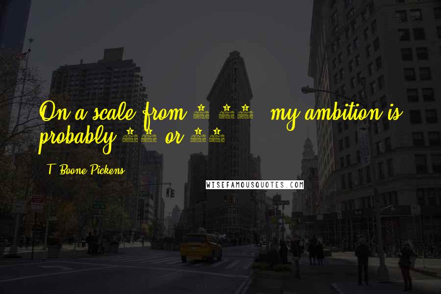 T. Boone Pickens quotes: On a scale from 1-10, my ambition is probably 11 or 12.