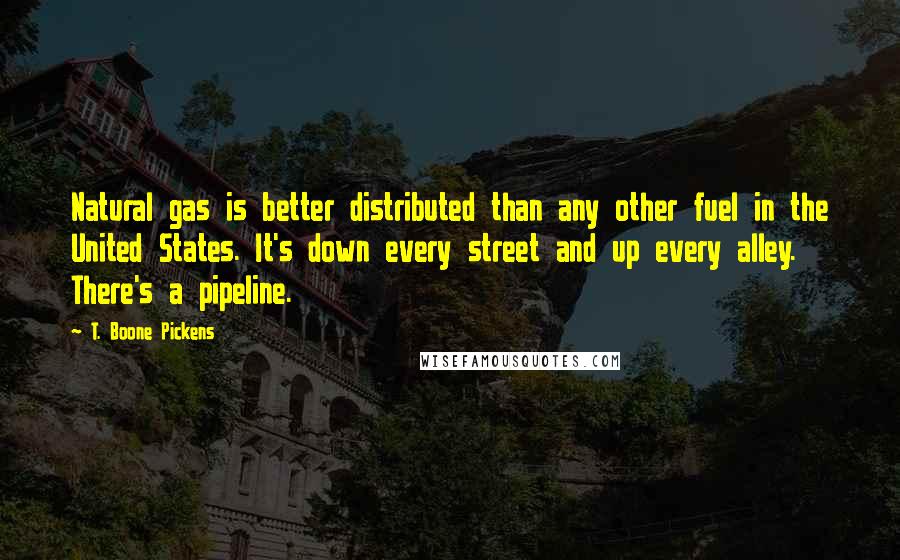T. Boone Pickens quotes: Natural gas is better distributed than any other fuel in the United States. It's down every street and up every alley. There's a pipeline. T. Boone Pickens quotes: Natural gas is better distributed than any other fuel in the United States. It's down every street and up every alley. There's a pipeline.
