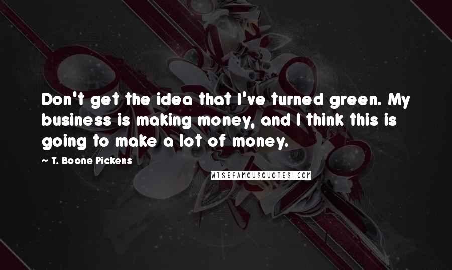 T. Boone Pickens quotes: Don't get the idea that I've turned green. My business is making money, and I think this is going to make a lot of money. T. Boone Pickens quotes: Don't get the idea that I've turned green. My business is making money, and I think this is going to make a lot of money.