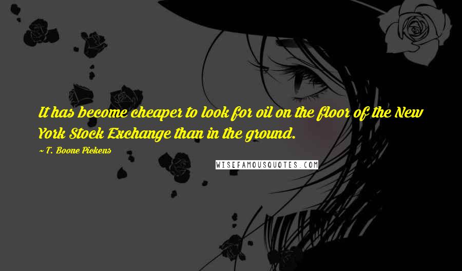 T. Boone Pickens quotes: It has become cheaper to look for oil on the floor of the New York Stock Exchange than in the ground. T. Boone Pickens quotes: It has become cheaper to look for oil on the floor of the New York Stock Exchange than in the ground.
