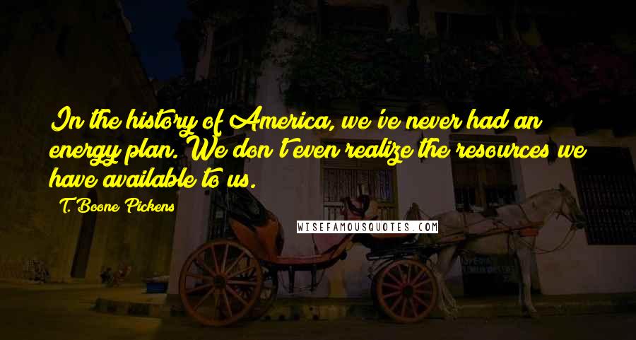 T. Boone Pickens quotes: In the history of America, we've never had an energy plan. We don't even realize the resources we have available to us.