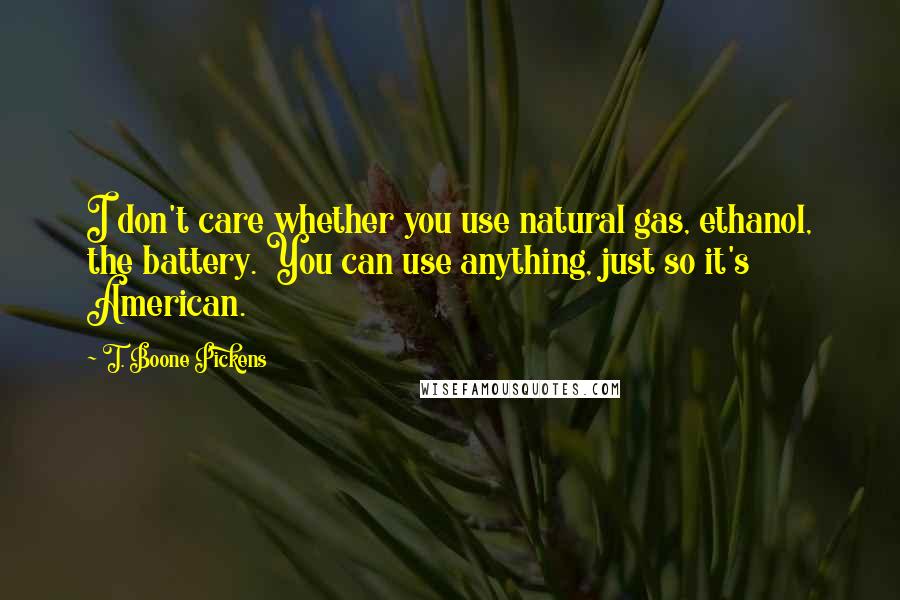 T. Boone Pickens quotes: I don't care whether you use natural gas, ethanol, the battery. You can use anything, just so it's American. T. Boone Pickens quotes: I don't care whether you use natural gas, ethanol, the battery. You can use anything, just so it's American.