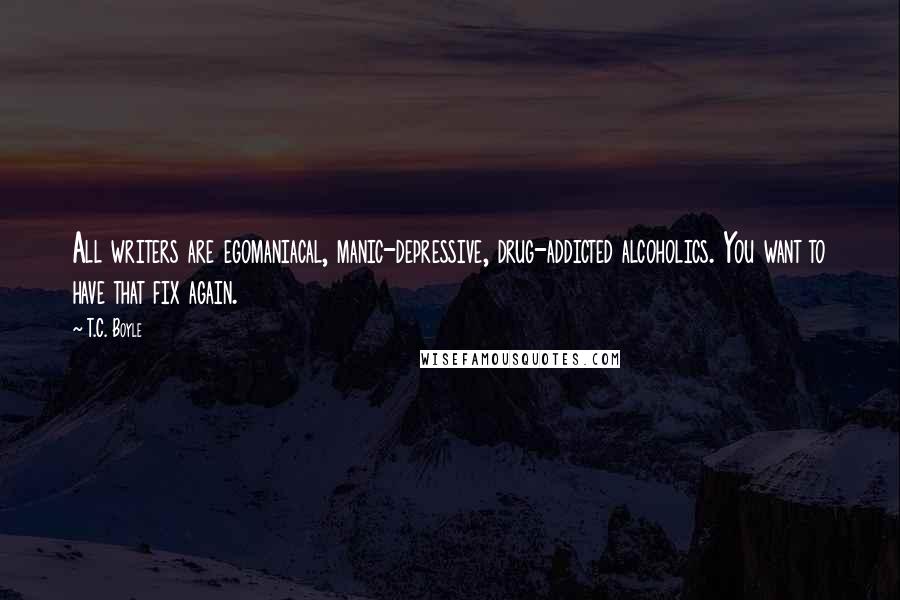 T.C. Boyle quotes: All writers are egomaniacal, manic-depressive, drug-addicted alcoholics. You want to have that fix again.