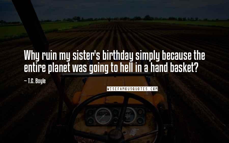 T.C. Boyle quotes: Why ruin my sister's birthday simply because the entire planet was going to hell in a hand basket?