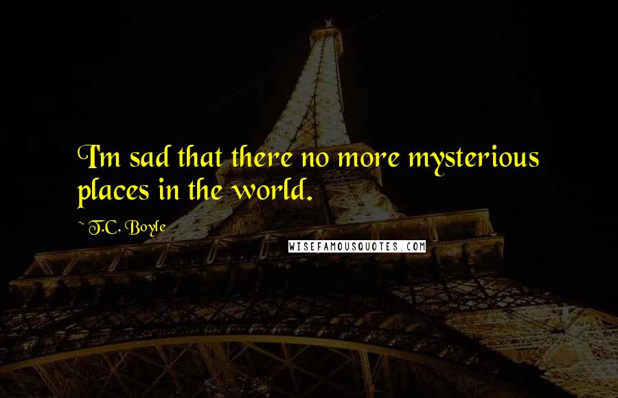 T.C. Boyle quotes: I'm sad that there no more mysterious places in the world.