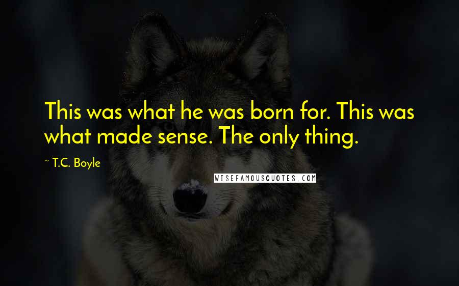 T.C. Boyle quotes: This was what he was born for. This was what made sense. The only thing.