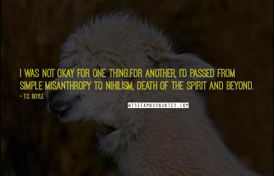 T.C. Boyle quotes: I was not okay for one thing.For another, I'd passed from simple misanthropy to nihilism, death of the spirit and beyond.