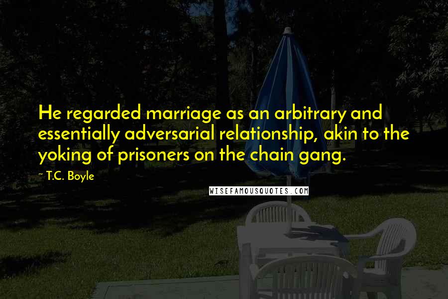 T.C. Boyle quotes: He regarded marriage as an arbitrary and essentially adversarial relationship, akin to the yoking of prisoners on the chain gang.