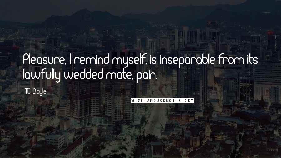 T.C. Boyle quotes: Pleasure, I remind myself, is inseparable from its lawfully wedded mate, pain.