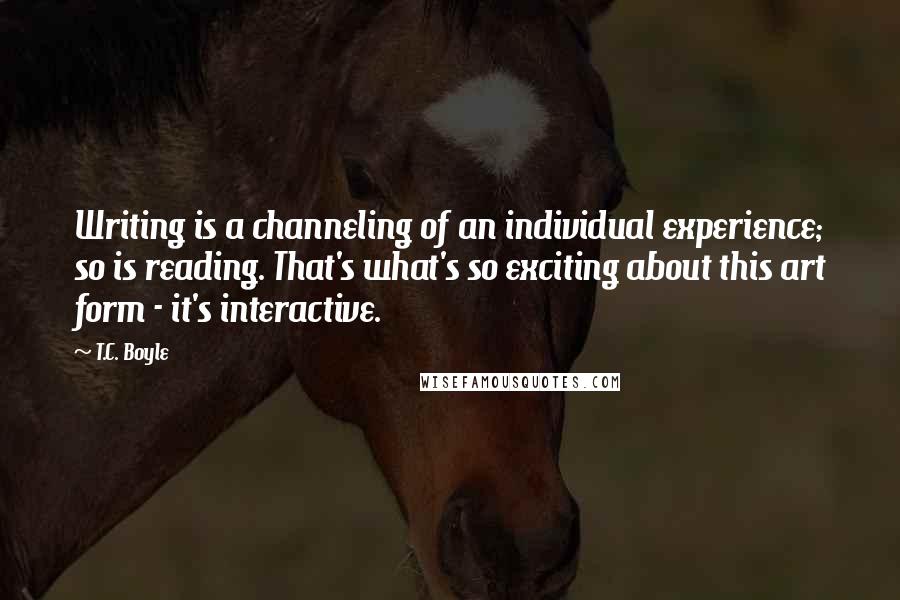 T.C. Boyle quotes: Writing is a channeling of an individual experience; so is reading. That's what's so exciting about this art form - it's interactive.