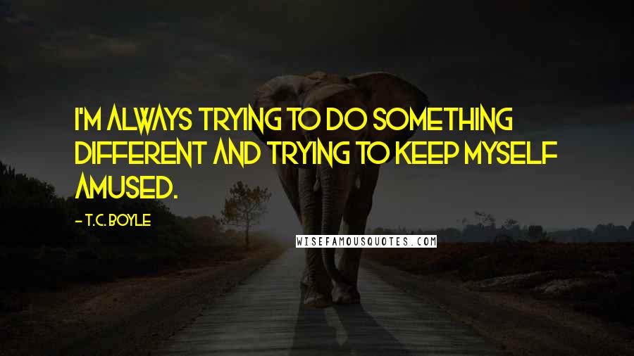 T.C. Boyle quotes: I'm always trying to do something different and trying to keep myself amused.