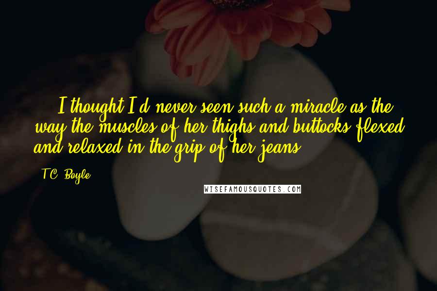 T.C. Boyle quotes: ... I thought I'd never seen such a miracle as the way the muscles of her thighs and buttocks flexed and relaxed in the grip of her jeans.