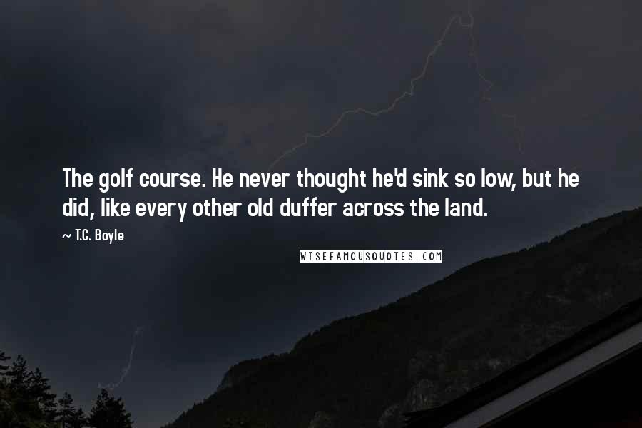 T.C. Boyle quotes: The golf course. He never thought he'd sink so low, but he did, like every other old duffer across the land.