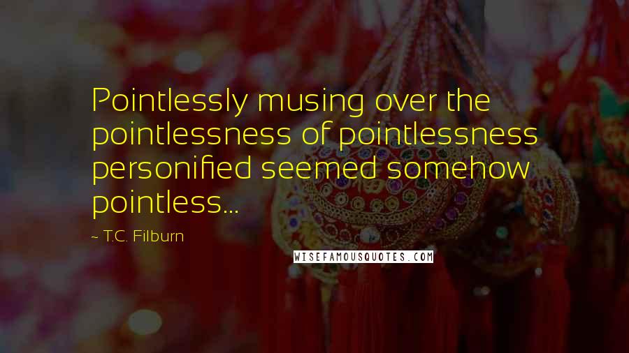 T.C. Filburn quotes: Pointlessly musing over the pointlessness of pointlessness personified seemed somehow pointless...