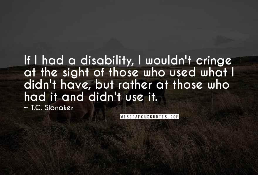 T.C. Slonaker quotes: If I had a disability, I wouldn't cringe at the sight of those who used what I didn't have, but rather at those who had it and didn't use it.