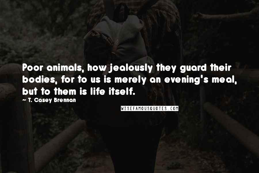 T. Casey Brennan quotes: Poor animals, how jealously they guard their bodies, for to us is merely an evening's meal, but to them is life itself.
