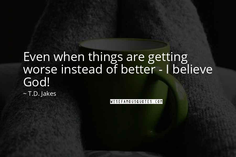 T.D. Jakes quotes: Even when things are getting worse instead of better - I believe God!