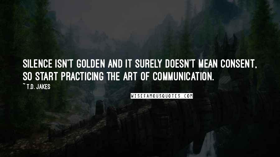 T.D. Jakes quotes: Silence isn't golden and it surely doesn't mean consent, so start practicing the art of communication.